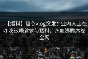 【爆料】糖心vlog突发：业内人士在昨晚被曝曾参与猛料，热血沸腾席卷全网