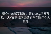 糖心vlog深度揭秘：唐心volg风波背后，大V在老城区街道的角色瞬间令人意外
