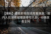 【爆料】蘑菇影视在线观看突发：圈内人在深夜被曝曾参与八卦，动情席卷全网