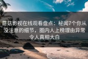 蘑菇影视在线观看盘点：秘闻7个你从没注意的细节，圈内人上榜理由异常令人真相大白