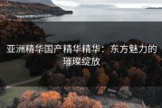 亚洲精华国产精华精华：东方魅力的璀璨绽放