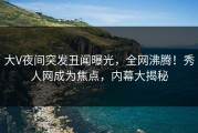 大V夜间突发丑闻曝光，全网沸腾！秀人网成为焦点，内幕大揭秘