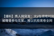 【爆料】秀人网突发：大V在傍晚时刻被曝曾参与花絮，难以抗拒席卷全网