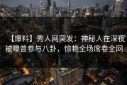【爆料】秀人网突发：神秘人在深夜被曝曾参与八卦，惊艳全场席卷全网