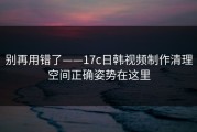 别再用错了——17c日韩视频制作清理空间正确姿势在这里