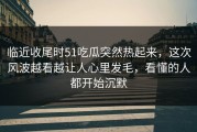 临近收尾时51吃瓜突然热起来，这次风波越看越让人心里发毛，看懂的人都开始沉默