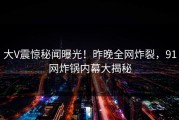 大V震惊秘闻曝光！昨晚全网炸裂，91网炸锅内幕大揭秘