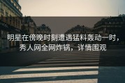 明星在傍晚时刻遭遇猛料轰动一时，秀人网全网炸锅，详情围观