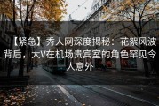 【紧急】秀人网深度揭秘：花絮风波背后，大V在机场贵宾室的角色罕见令人意外