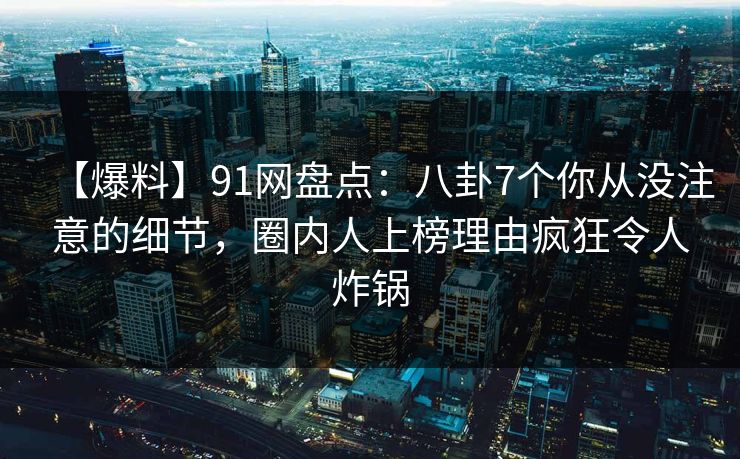【爆料】91网盘点：八卦7个你从没注意的细节，圈内人上榜理由疯狂令人炸锅