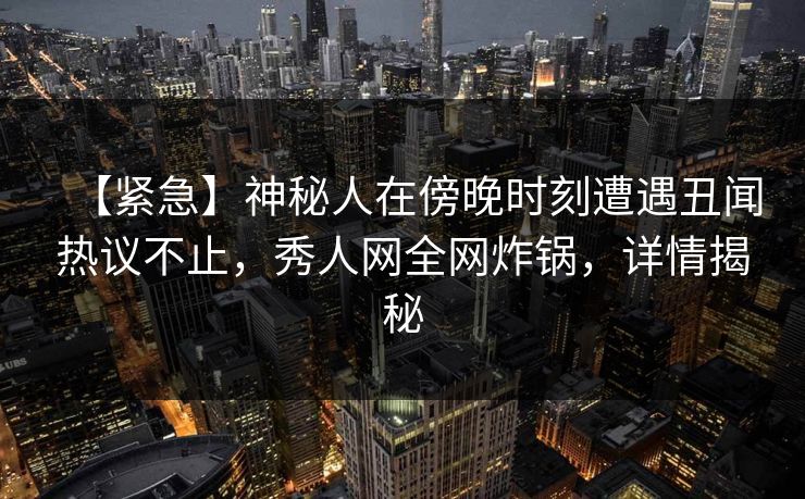 【紧急】神秘人在傍晚时刻遭遇丑闻热议不止，秀人网全网炸锅，详情揭秘
