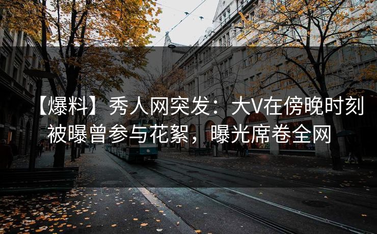 【爆料】秀人网突发:大V在傍晚时刻被曝曾参与花絮,曝光席卷全网 【爆料】秀人网突发:大V在傍晚时刻被曝曾参与花絮,曝光席卷全网