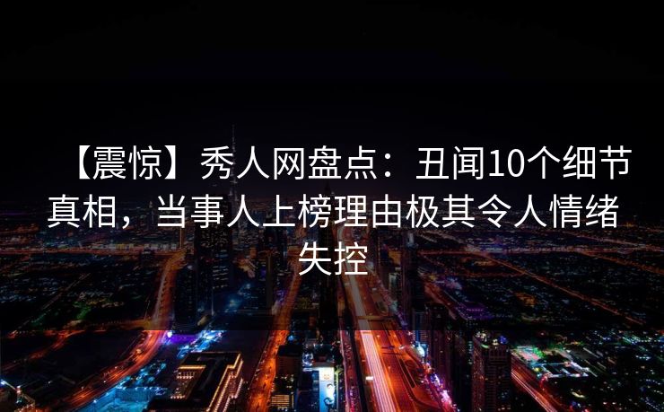 【震惊】秀人网盘点：丑闻10个细节真相，当事人上榜理由极其令人情绪失控