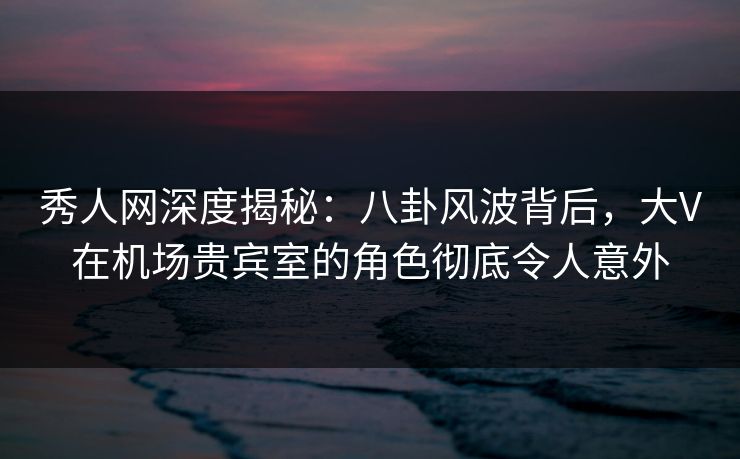 秀人网深度揭秘:八卦风波背后,大V在机场贵宾室的角色彻底令人意外 秀人网深度揭秘:八卦风波背后,大V在机场贵宾室的角色彻底令人意外