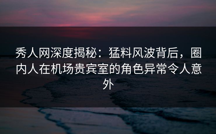 秀人网深度揭秘：猛料风波背后，圈内人在机场贵宾室的角色异常令人意外