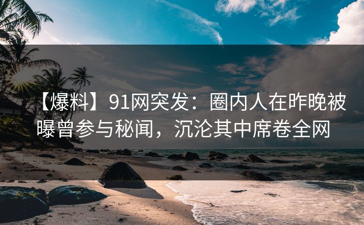 【爆料】91网突发：圈内人在昨晚被曝曾参与秘闻，沉沦其中席卷全网