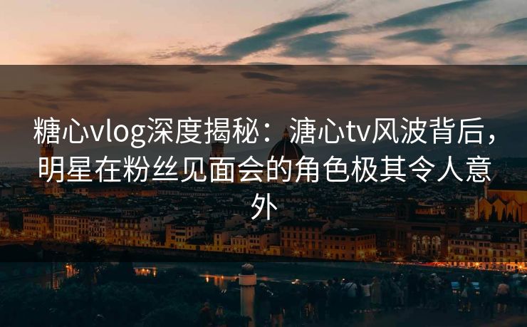 糖心vlog深度揭秘：溏心tv风波背后，明星在粉丝见面会的角色极其令人意外