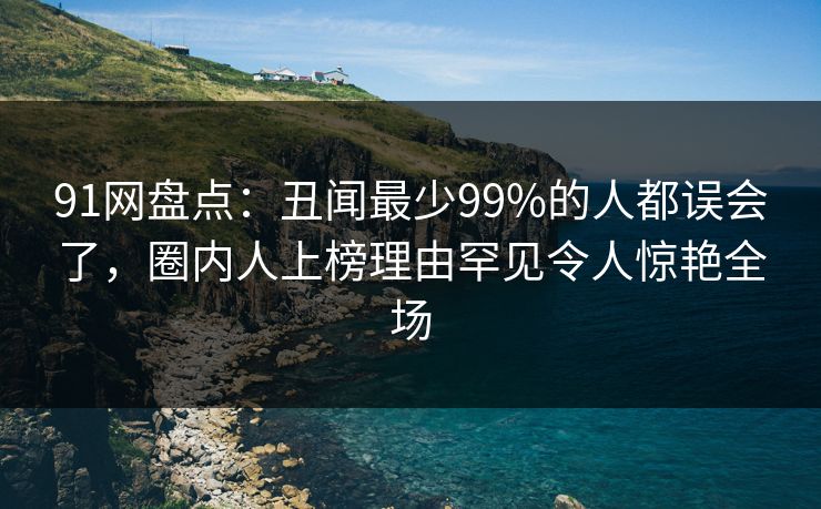 91网盘点：丑闻最少99%的人都误会了，圈内人上榜理由罕见令人惊艳全场