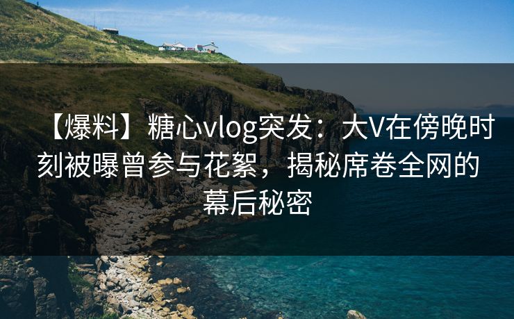 【爆料】糖心vlog突发：大V在傍晚时刻被曝曾参与花絮，揭秘席卷全网的幕后秘密
