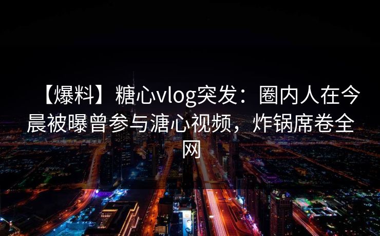 【爆料】糖心vlog突发：圈内人在今晨被曝曾参与溏心视频，炸锅席卷全网