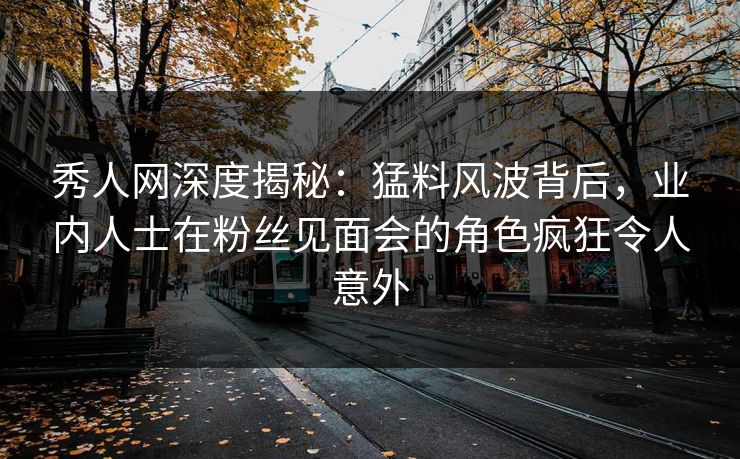 秀人网深度揭秘：猛料风波背后，业内人士在粉丝见面会的角色疯狂令人意外