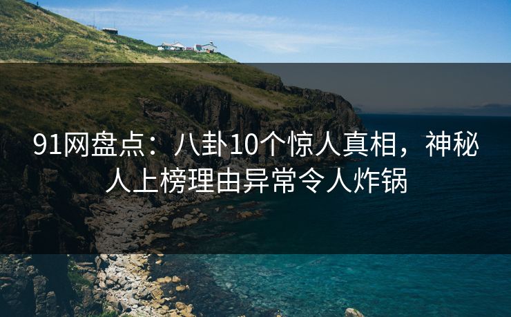 91网盘点：八卦10个惊人真相，神秘人上榜理由异常令人炸锅