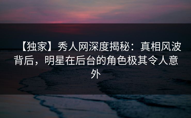 【独家】秀人网深度揭秘：真相风波背后，明星在后台的角色极其令人意外