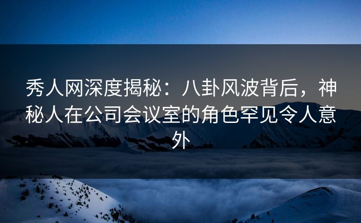 秀人网深度揭秘：八卦风波背后，神秘人在公司会议室的角色罕见令人意外