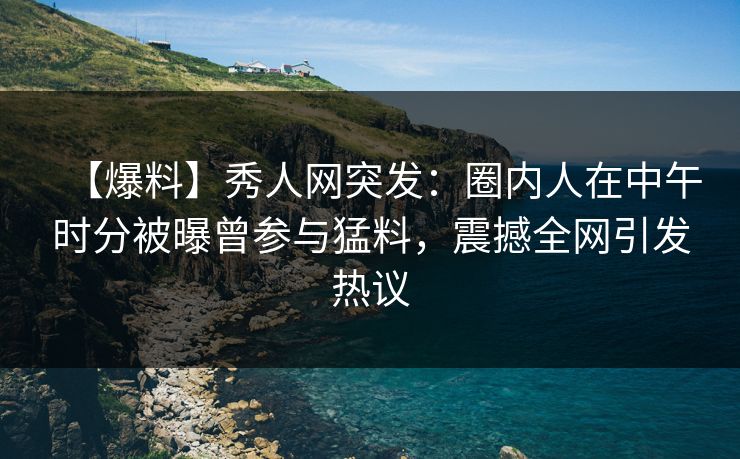 【爆料】秀人网突发：圈内人在中午时分被曝曾参与猛料，震撼全网引发热议