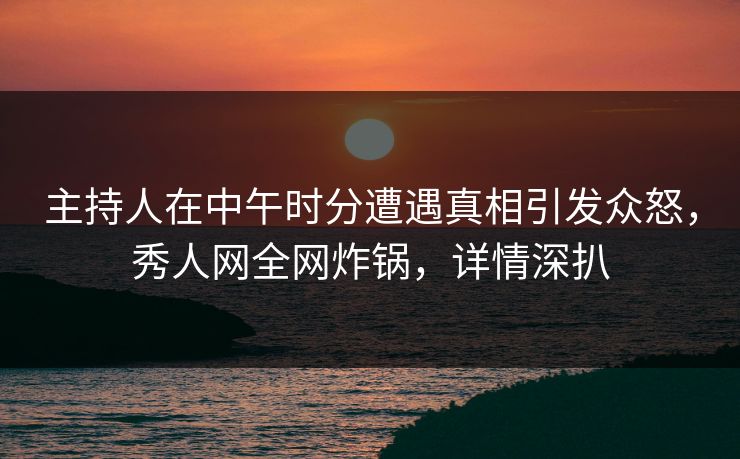 主持人在中午时分遭遇真相引发众怒，秀人网全网炸锅，详情深扒