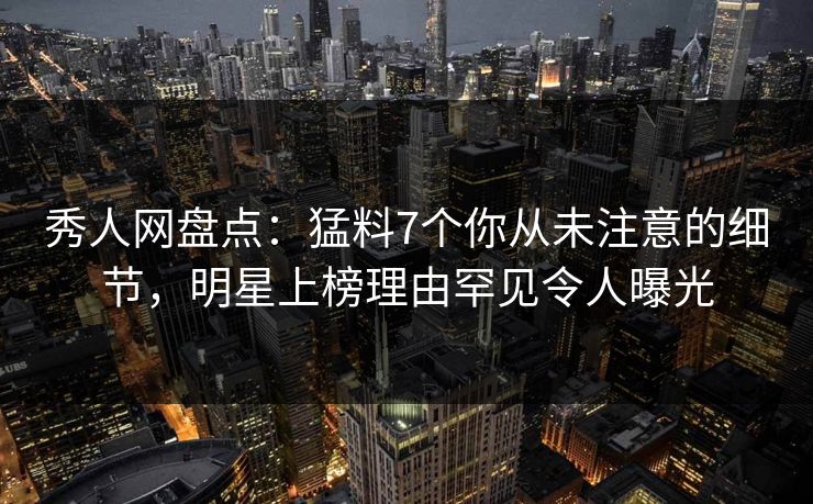 秀人网盘点：猛料7个你从未注意的细节，明星上榜理由罕见令人曝光