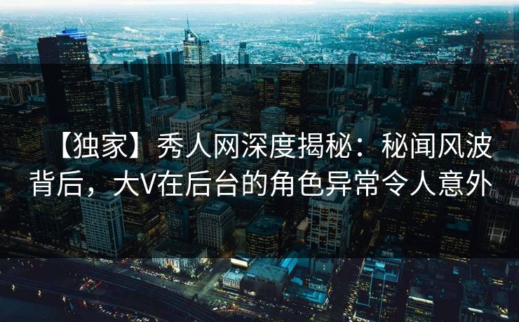 【独家】秀人网深度揭秘：秘闻风波背后，大V在后台的角色异常令人意外