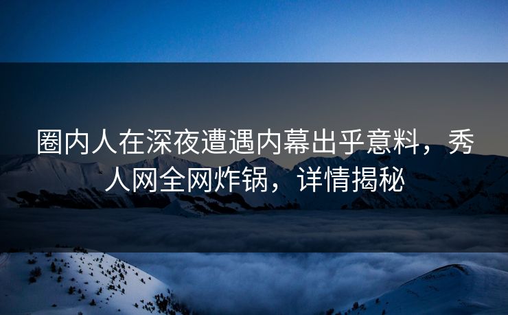 圈内人在深夜遭遇内幕出乎意料，秀人网全网炸锅，详情揭秘