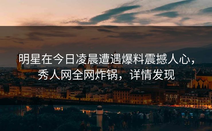 明星在今日凌晨遭遇爆料震撼人心,秀人网全网炸锅,详情发现 明星在今日凌晨遭遇爆料震撼人心,秀人网全网炸锅,详情发现
