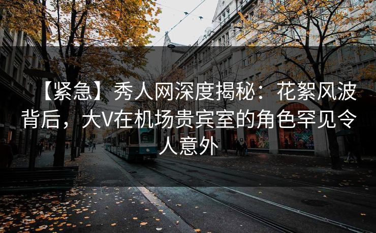 【紧急】秀人网深度揭秘：花絮风波背后，大V在机场贵宾室的角色罕见令人意外