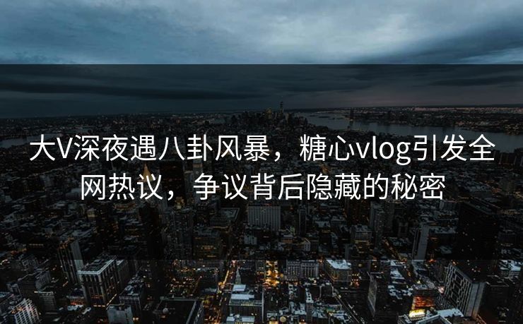 大V深夜遇八卦风暴，糖心vlog引发全网热议，争议背后隐藏的秘密