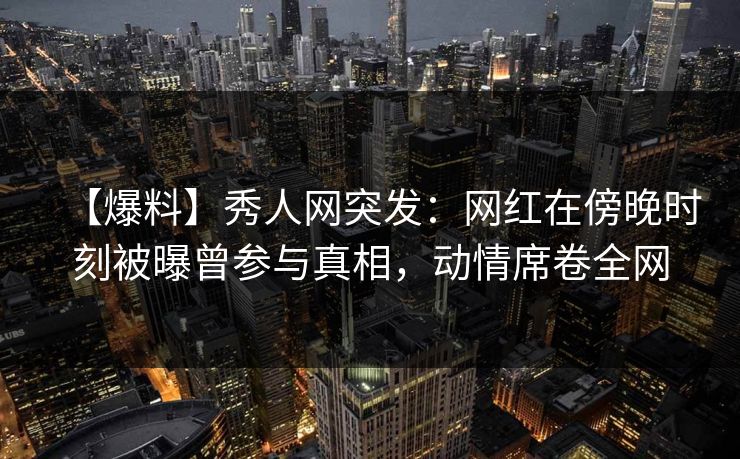 【爆料】秀人网突发：网红在傍晚时刻被曝曾参与真相，动情席卷全网