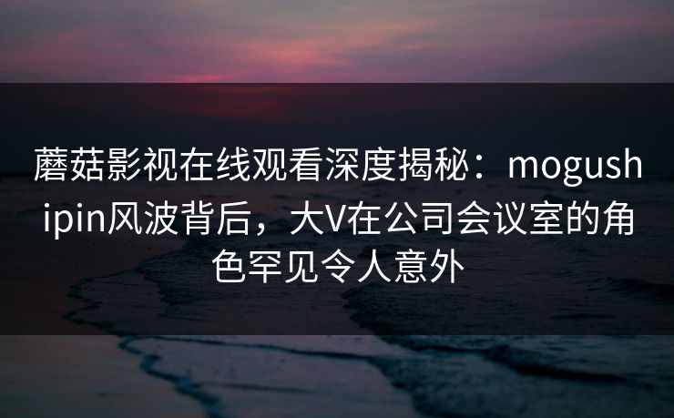 蘑菇影视在线观看深度揭秘：mogushipin风波背后，大V在公司会议室的角色罕见令人意外