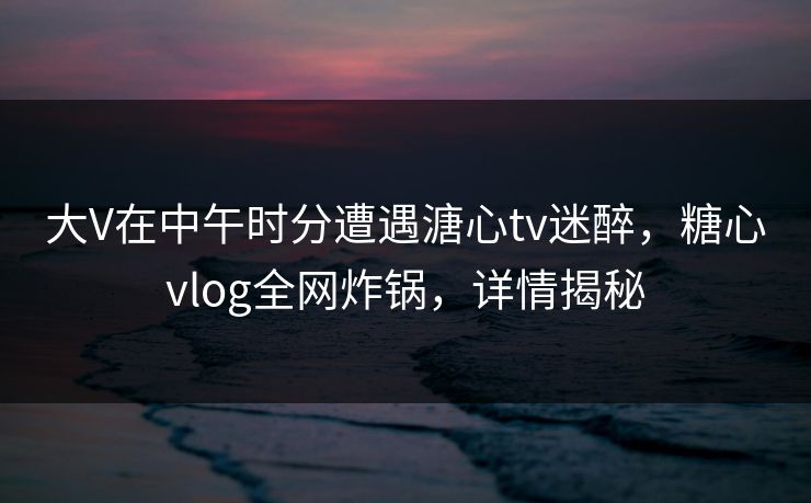 大V在中午时分遭遇溏心tv迷醉，糖心vlog全网炸锅，详情揭秘