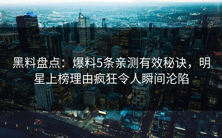 黑料盘点：爆料5条亲测有效秘诀，明星上榜理由疯狂令人瞬间沦陷