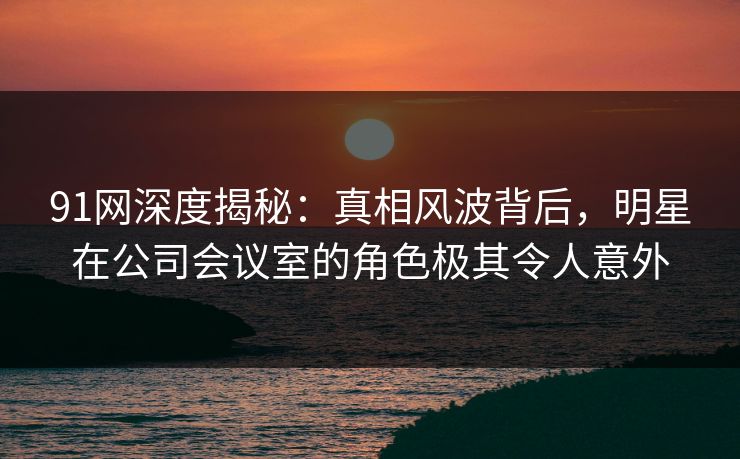 91网深度揭秘:真相风波背后,明星在公司会议室的角色极其令人意外 91网深度揭秘:真相风波背后,明星在公司会议室的角色极其令人意外