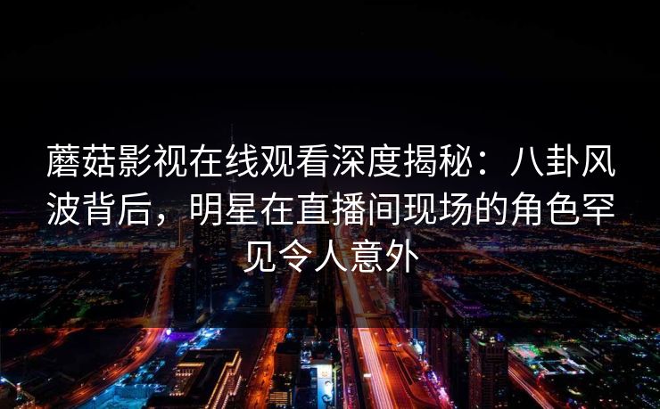 蘑菇影视在线观看深度揭秘:八卦风波背后,明星在直播间现场的角色罕见令人意外 蘑菇影视在线观看深度揭秘:八卦风波背后,明星在直播间现场的角色罕见令人意外