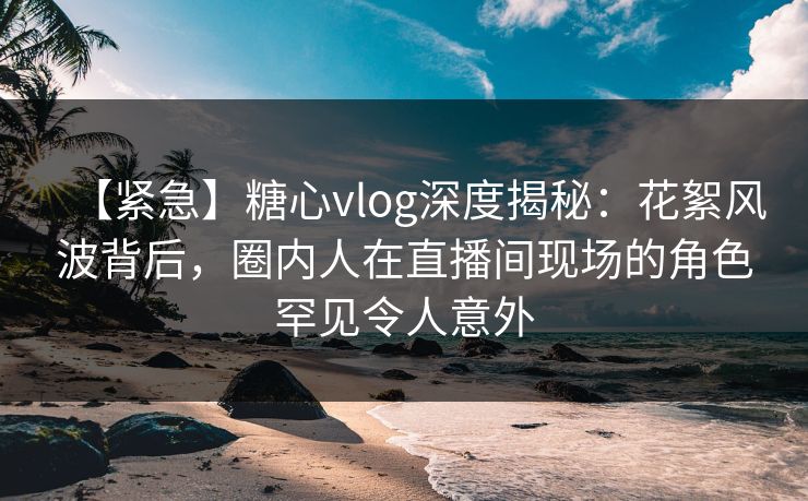 【紧急】糖心vlog深度揭秘：花絮风波背后，圈内人在直播间现场的角色罕见令人意外