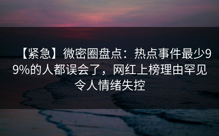 【紧急】微密圈盘点:热点事件最少99%的人都误会了,网红上榜理由罕见令人情绪失控 【紧急】微密圈盘点:热点事件最少99%的人都误会了,网红上榜理由罕见令人情绪失控