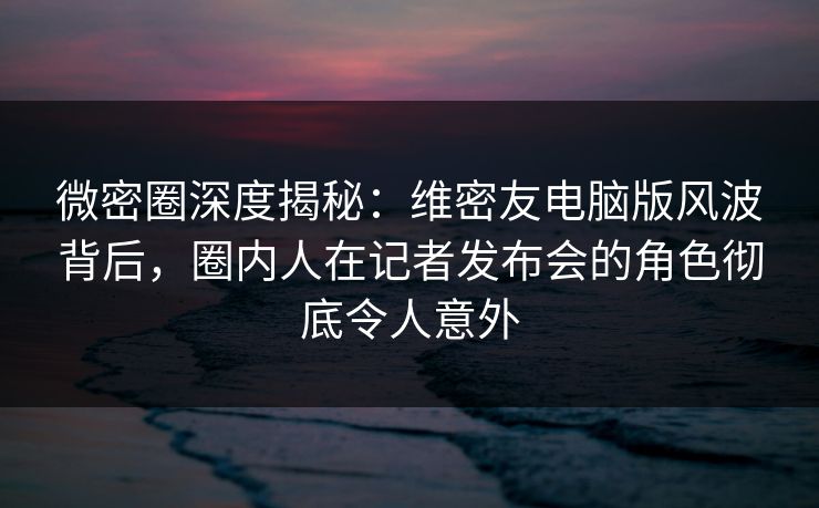 微密圈深度揭秘：维密友电脑版风波背后，圈内人在记者发布会的角色彻底令人意外