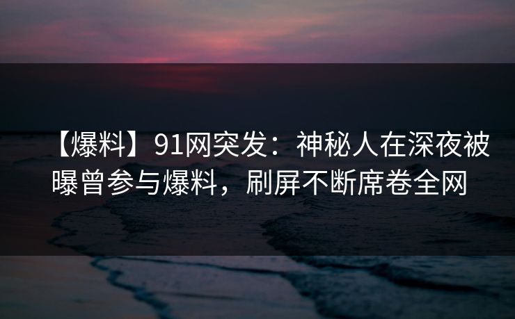 【爆料】91网突发：神秘人在深夜被曝曾参与爆料，刷屏不断席卷全网