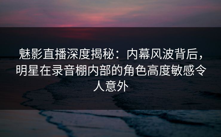 魅影直播深度揭秘：内幕风波背后，明星在录音棚内部的角色高度敏感令人意外