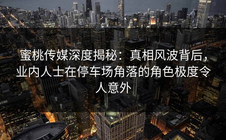 蜜桃传媒深度揭秘：真相风波背后，业内人士在停车场角落的角色极度令人意外