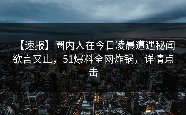 【速报】圈内人在今日凌晨遭遇秘闻 欲言又止，51爆料全网炸锅，详情点击