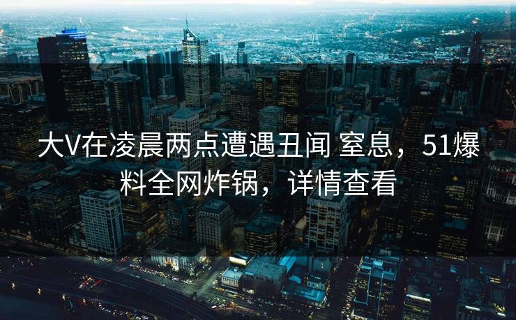 大V在凌晨两点遭遇丑闻 窒息，51爆料全网炸锅，详情查看